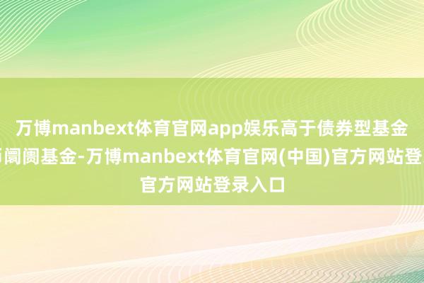 万博manbext体育官网app娱乐高于债券型基金、货币阛阓基金-万博manbext体育官网(中国)官方网站登录入口