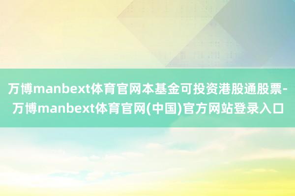 万博manbext体育官网本基金可投资港股通股票-万博manbext体育官网(中国)官方网站登录入口