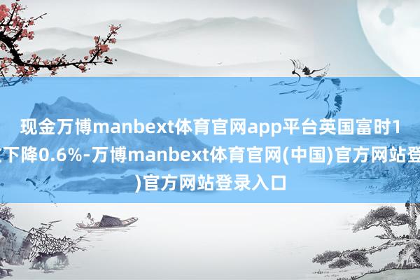 现金万博manbext体育官网app平台　　英国富时100指数下降0.6%-万博manbext体育官网(中国)官方网站登录入口