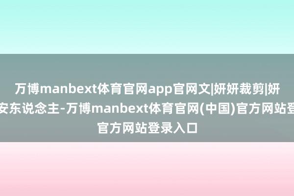 万博manbext体育官网app官网文|妍妍裁剪|妍妍雅利安东说念主-万博manbext体育官网(中国)官方网站登录入口