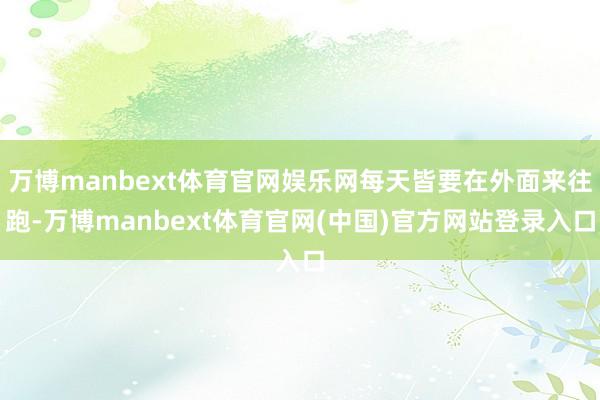万博manbext体育官网娱乐网每天皆要在外面来往跑-万博manbext体育官网(中国)官方网站登录入口