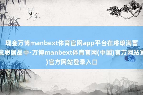 现金万博manbext体育官网app平台在琳琅满蓄意医好意思居品中-万博manbext体育官网(中国)官方网站登录入口