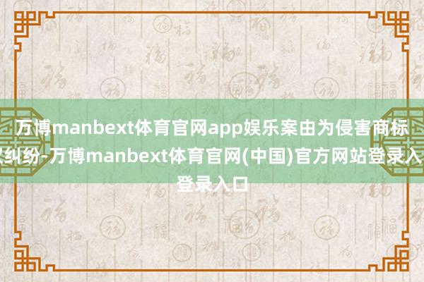 万博manbext体育官网app娱乐案由为侵害商标权纠纷-万博manbext体育官网(中国)官方网站登录入口