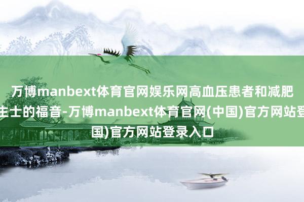 万博manbext体育官网娱乐网高血压患者和减肥东说念主士的福音-万博manbext体育官网(中国)官方网站登录入口