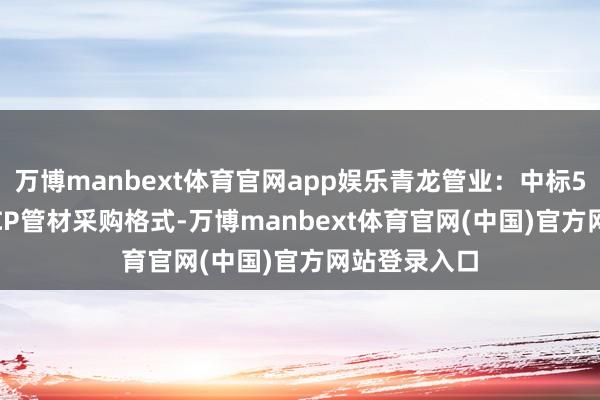 万博manbext体育官网app娱乐青龙管业：中标5.57亿元PCCP管材采购格式-万博manbext体育官网(中国)官方网站登录入口