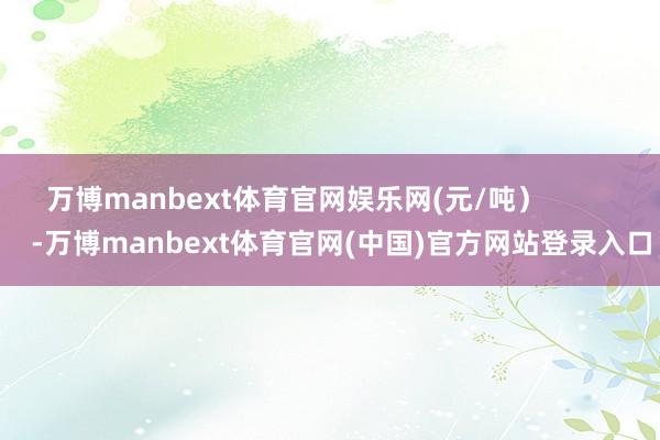 万博manbext体育官网娱乐网(元/吨）            -万博manbext体育官网(中国)官方网站登录入口
