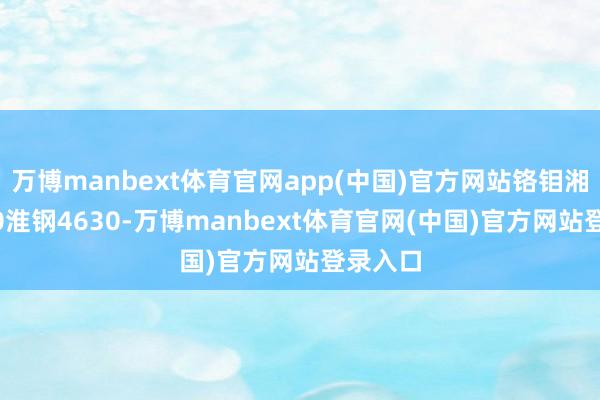 万博manbext体育官网app(中国)官方网站铬钼湘钢4630淮钢4630-万博manbext体育官网(中国)官方网站登录入口