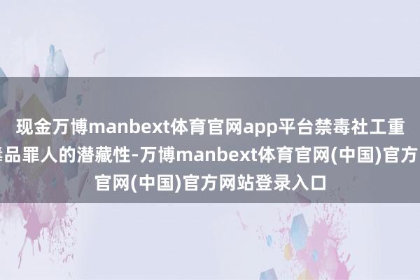 现金万博manbext体育官网app平台禁毒社工重心理会现时毒品罪人的潜藏性-万博manbext体育官网(中国)官方网站登录入口