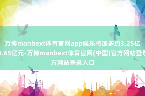 万博manbext体育官网app娱乐将加多约3.25亿元到3.65亿元-万博manbext体育官网(中国)官方网站登录入口
