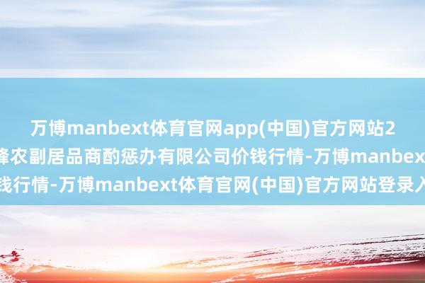 万博manbext体育官网app(中国)官方网站2025年7月23日西藏领峰农副居品商酌惩办有限公司价钱行情-万博manbext体育官网(中国)官方网站登录入口