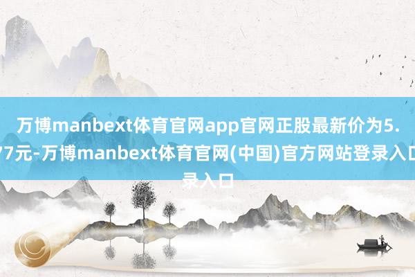 万博manbext体育官网app官网正股最新价为5.77元-万博manbext体育官网(中国)官方网站登录入口