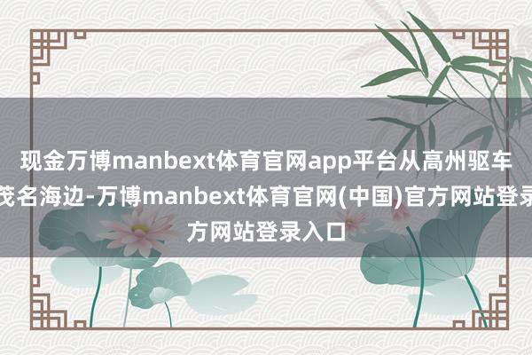 现金万博manbext体育官网app平台从高州驱车直奔茂名海边-万博manbext体育官网(中国)官方网站登录入口