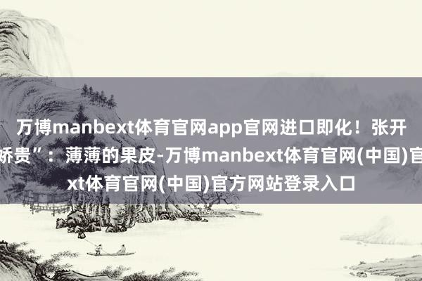 万博manbext体育官网app官网进口即化!张开剩余76%极致“娇贵”:薄薄的果皮-万博manbext体育官网(中国)官方网站登录入口