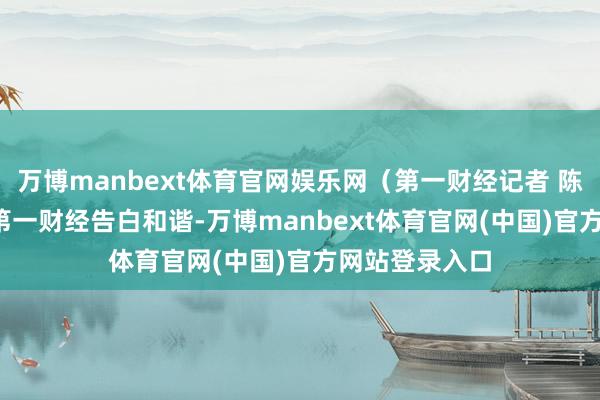 万博manbext体育官网娱乐网(第一财经记者 陈姗姗)举报 第一财经告白和谐-万博manbext体育官网(中国)官方网站登录入口