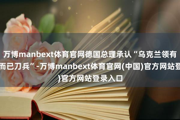 万博manbext体育官网德国总理承认“乌克兰领有我方的而已刀兵”-万博manbext体育官网(中国)官方网站登录入口