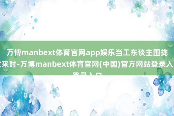 万博manbext体育官网app娱乐当工东谈主围拢过来时-万博manbext体育官网(中国)官方网站登录入口
