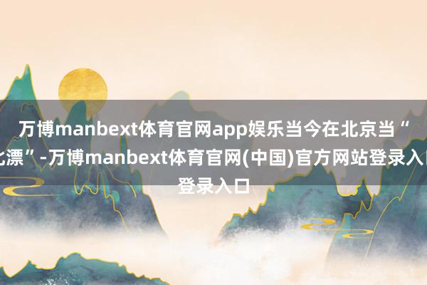 万博manbext体育官网app娱乐当今在北京当“北漂”-万博manbext体育官网(中国)官方网站登录入口