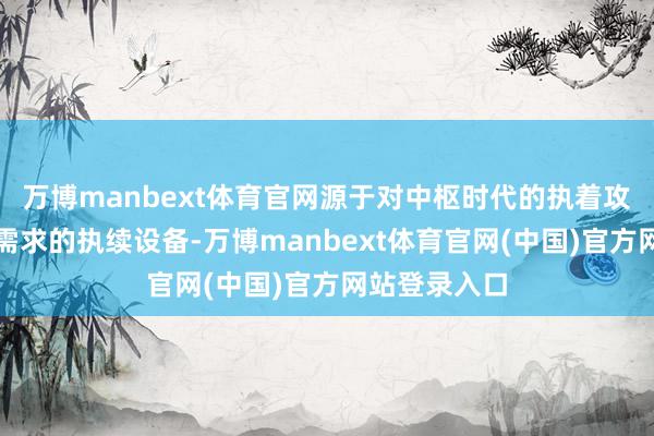 万博manbext体育官网源于对中枢时代的执着攻坚和对客户需求的执续设备-万博manbext体育官网(中国)官方网站登录入口
