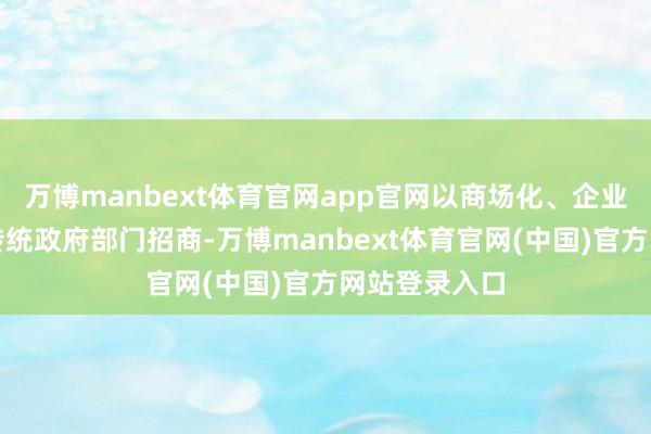 万博manbext体育官网app官网以商场化、企业化运作代替传统政府部门招商-万博manbext体育官网(中国)官方网站登录入口