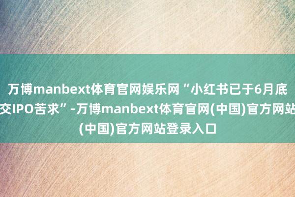 万博manbext体育官网娱乐网“小红书已于6月底前秘要提交IPO苦求”-万博manbext体育官网(中国)官方网站登录入口