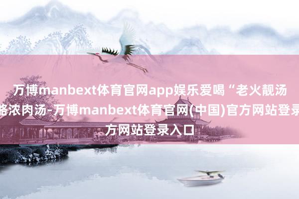 万博manbext体育官网app娱乐爱喝“老火靓汤”约略浓肉汤-万博manbext体育官网(中国)官方网站登录入口
