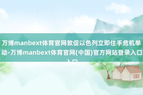 万博manbext体育官网敦促以色列立即住手危机举动-万博manbext体育官网(中国)官方网站登录入口