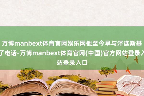 万博manbext体育官网娱乐网他至今早与泽连斯基通了电话-万博manbext体育官网(中国)官方网站登录入口