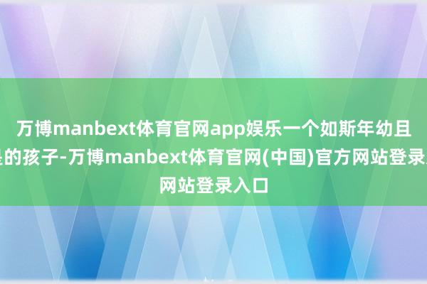 万博manbext体育官网app娱乐一个如斯年幼且很是的孩子-万博manbext体育官网(中国)官方网站登录入口