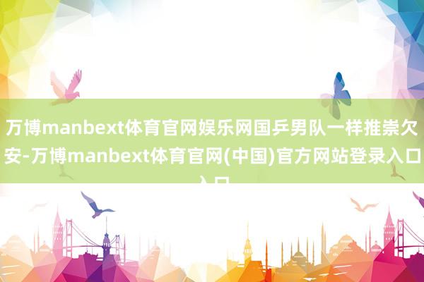 万博manbext体育官网娱乐网国乒男队一样推崇欠安-万博manbext体育官网(中国)官方网站登录入口