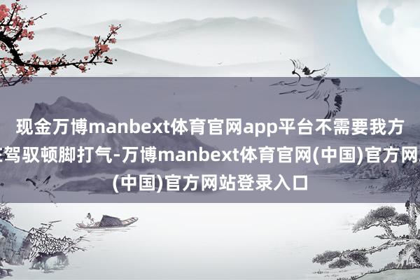 现金万博manbext体育官网app平台不需要我方东说念主在驾驭顿脚打气-万博manbext体育官网(中国)官方网站登录入口