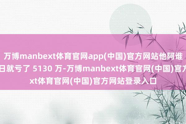 万博manbext体育官网app(中国)官方网站他阿谁 “小账户” 本日就亏了 5130 万-万博manbext体育官网(中国)官方网站登录入口