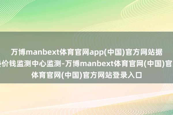 万博manbext体育官网app(中国)官方网站据国度发展改良委价钱监测中心监测-万博manbext体育官网(中国)官方网站登录入口