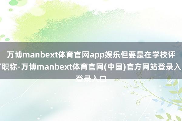 万博manbext体育官网app娱乐但要是在学校评了职称-万博manbext体育官网(中国)官方网站登录入口