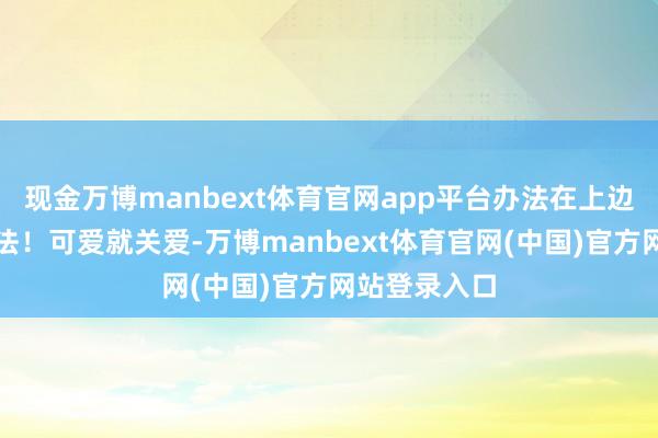 现金万博manbext体育官网app平台办法在上边这个铭达办法!可爱就关爱-万博manbext体育官网(中国)官方网站登录入口