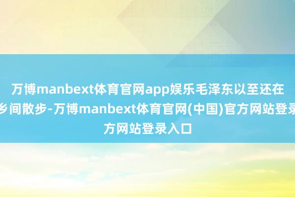 万博manbext体育官网app娱乐毛泽东以至还在湖南乡间散步-万博manbext体育官网(中国)官方网站登录入口