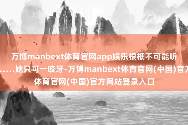 万博manbext体育官网app娱乐根柢不可能听得进她的施展……她只可一咬牙-万博manbext体育官网(中国)官方网站登录入口