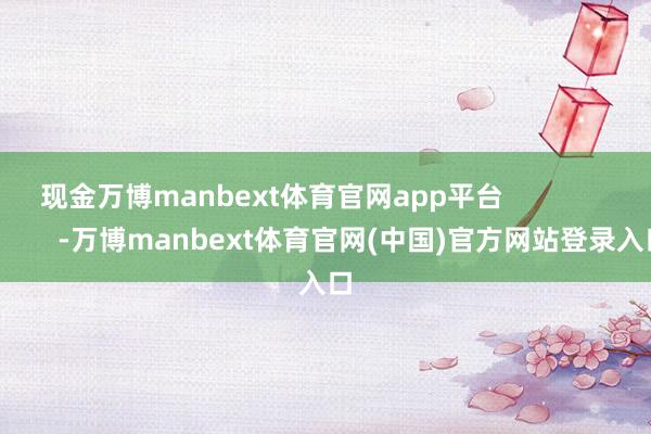 现金万博manbext体育官网app平台                        -万博manbext体育官网(中国)官方网站登录入口