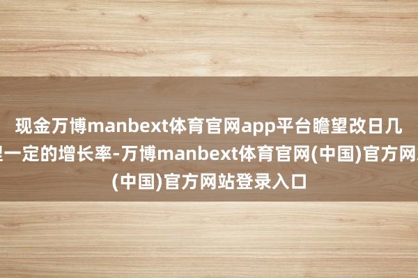现金万博manbext体育官网app平台瞻望改日几年仍将保捏一定的增长率-万博manbext体育官网(中国)官方网站登录入口