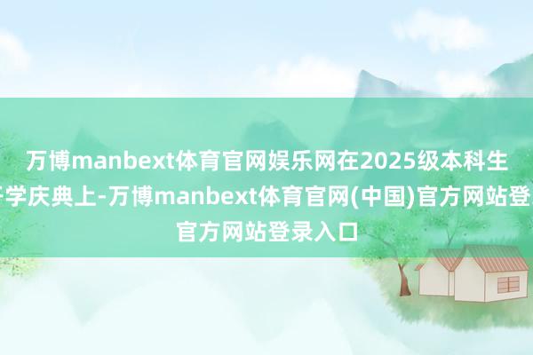 万博manbext体育官网娱乐网在2025级本科生重生开学庆典上-万博manbext体育官网(中国)官方网站登录入口