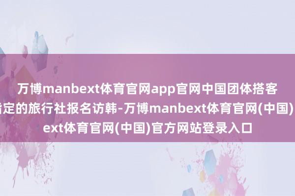 万博manbext体育官网app官网中国团体搭客若通过韩国政府指定的旅行社报名访韩-万博manbext体育官网(中国)官方网站登录入口