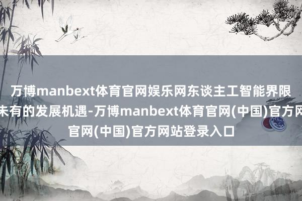 万博manbext体育官网娱乐网东谈主工智能界限迎来了前所未有的发展机遇-万博manbext体育官网(中国)官方网站登录入口