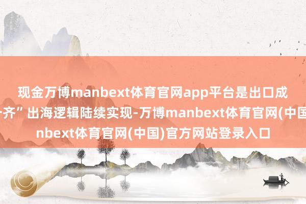 现金万博manbext体育官网app平台是出口成为压舱石：“一带一齐”出海逻辑陆续实现-万博manbext体育官网(中国)官方网站登录入口
