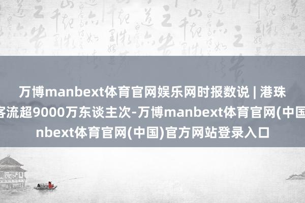 万博manbext体育官网娱乐网时报数说 | 港珠澳大桥通畅以来总客流超9000万东谈主次-万博manbext体育官网(中国)官方网站登录入口