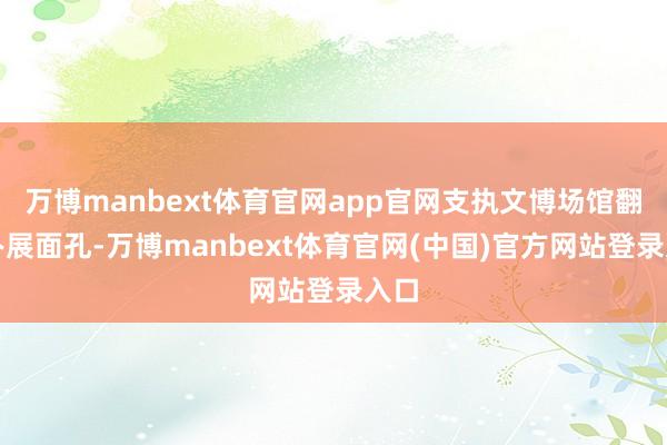 万博manbext体育官网app官网支执文博场馆翻新办展面孔-万博manbext体育官网(中国)官方网站登录入口