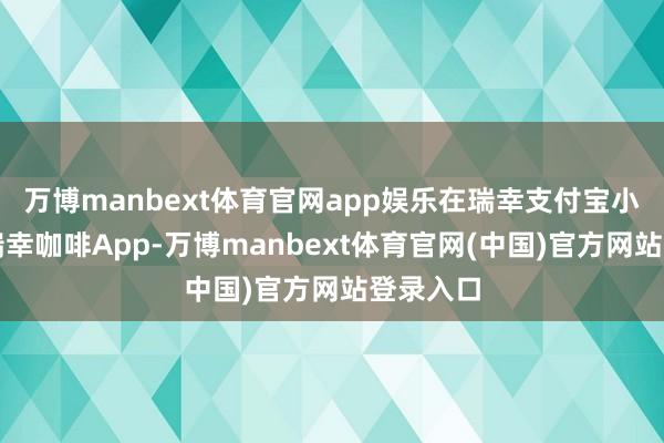 万博manbext体育官网app娱乐在瑞幸支付宝小才略或瑞幸咖啡App-万博manbext体育官网(中国)官方网站登录入口