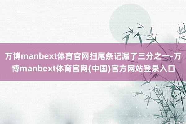 万博manbext体育官网扫尾条记漏了三分之一-万博manbext体育官网(中国)官方网站登录入口