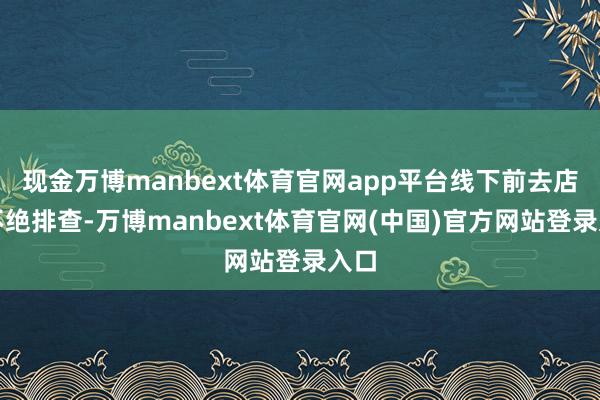 现金万博manbext体育官网app平台线下前去店铺不绝排查-万博manbext体育官网(中国)官方网站登录入口