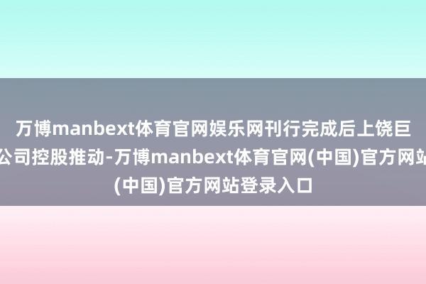 万博manbext体育官网娱乐网刊行完成后上饶巨准将成为公司控股推动-万博manbext体育官网(中国)官方网站登录入口