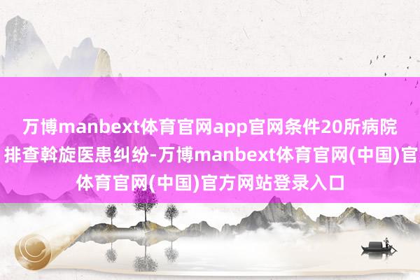 万博manbext体育官网app官网条件20所病院健全安防尺度、排查斡旋医患纠纷-万博manbext体育官网(中国)官方网站登录入口
