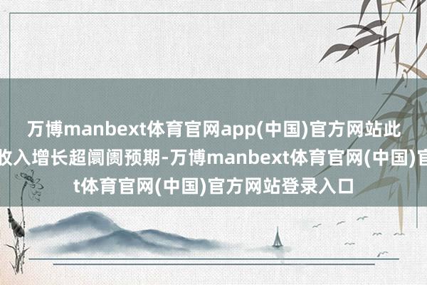 万博manbext体育官网app(中国)官方网站此前公司第一季度收入增长超阛阓预期-万博manbext体育官网(中国)官方网站登录入口